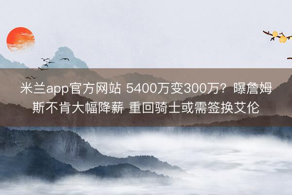 米兰app官方网站 5400万变300万？曝詹姆斯不肯大幅降薪 重回骑士或需签换艾伦