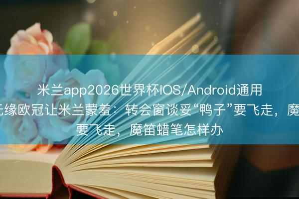 米兰app2026世界杯IOS/Android通用手机版下载 无缘欧冠让米兰蒙羞：转会窗谈妥“鸭子”要飞走，魔笛蜡笔怎样办