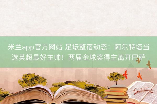 米兰app官方网站 足坛整宿动态：阿尔特塔当选英超最好主帅！两届金球奖得主离开巴萨