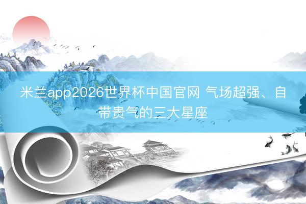 米兰app2026世界杯中国官网 气场超强、自带贵气的三大星座