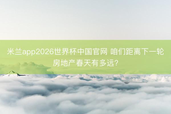 米兰app2026世界杯中国官网 咱们距离下一轮房地产春天有多远?