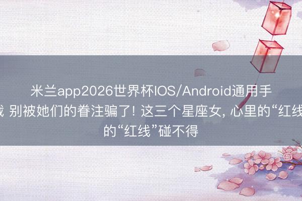 米兰app2026世界杯IOS/Android通用手机版下载 别被她们的眷注骗了! 这三个星座女， 心里的“红线”碰不得