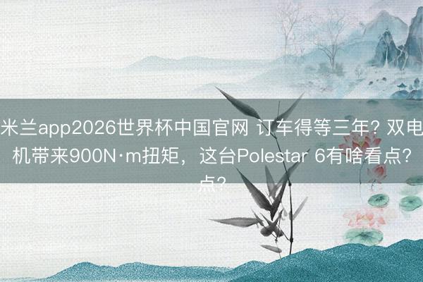 米兰app2026世界杯中国官网 订车得等三年? 双电机带来900N·m扭矩，这台Polestar 6有啥看点?