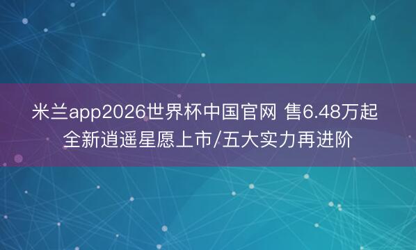 米兰app2026世界杯中国官网 售6.48万起 全新逍遥星愿上市/五大实力再进阶