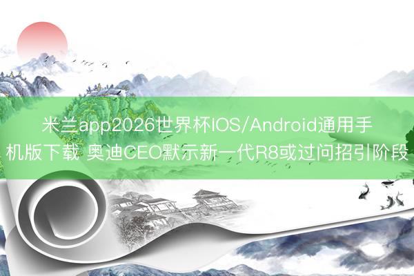 米兰app2026世界杯IOS/Android通用手机版下载 奥迪CEO默示新一代R8或过问招引阶段
