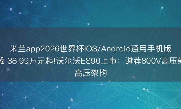米兰app2026世界杯IOS/Android通用手机版下载 38.99万元起!沃尔沃ES90上市：遴荐800V高压架构