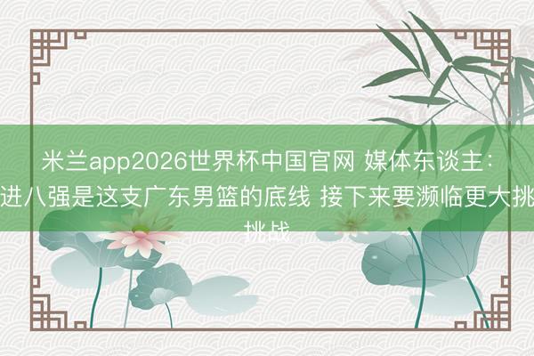 米兰app2026世界杯中国官网 媒体东谈主：打进八强是这支广东男篮的底线 接下来要濒临更大挑战