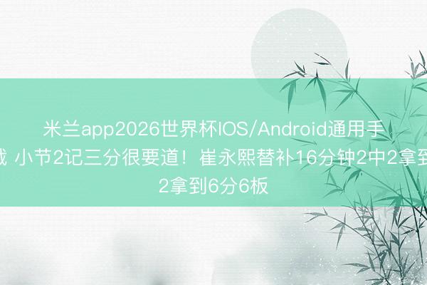 米兰app2026世界杯IOS/Android通用手机版下载 小节2记三分很要道！崔永熙替补16分钟2中2拿到6分6板