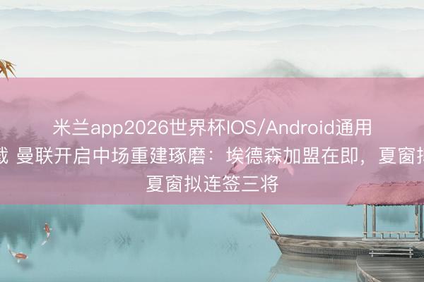 米兰app2026世界杯IOS/Android通用手机版下载 曼联开启中场重建琢磨:埃德森加盟在即,夏窗拟连签三将