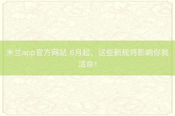 米兰app官方网站 6月起，这些新规将影响你我活命！