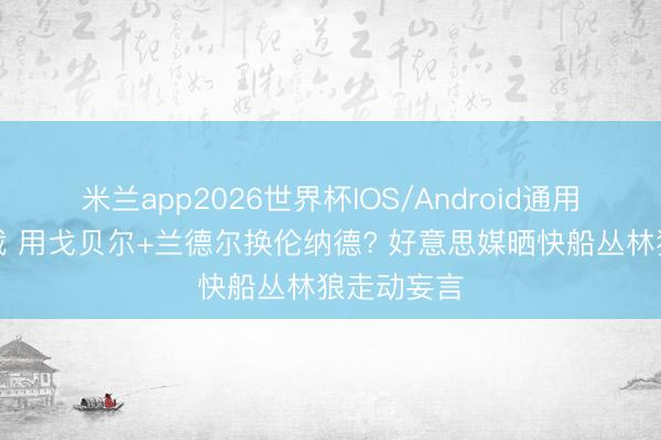 米兰app2026世界杯IOS/Android通用手机版下载 用戈贝尔+兰德尔换伦纳德? 好意思媒晒快船丛林狼走动妄言
