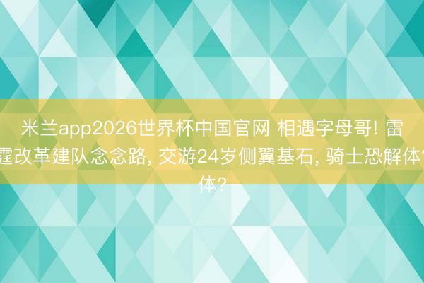 米兰app2026世界杯中国官网 相遇字母哥! 雷霆改革建队念念路， 交游24岁侧翼基石， 骑士恐解体?
