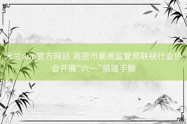 米兰app官方网站 高密市阛阓监管局联袂行业协会开展“六一”捐赠手脚