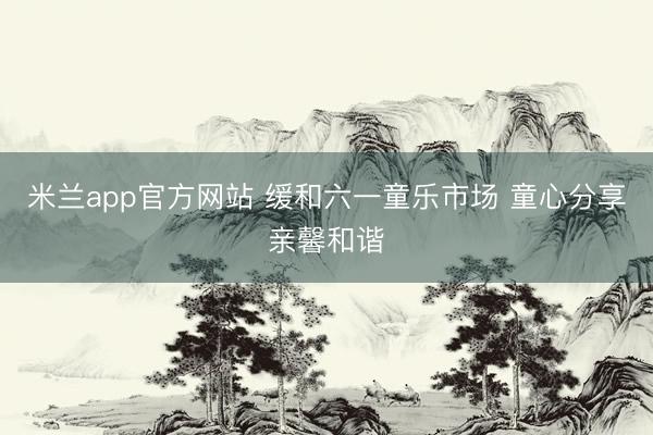 米兰app官方网站 缓和六一童乐市场 童心分享亲馨和谐