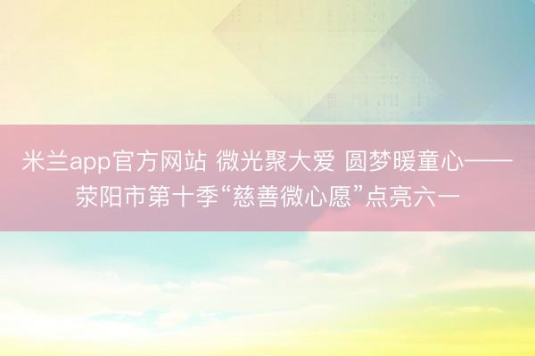米兰app官方网站 微光聚大爱 圆梦暖童心——荥阳市第十季“慈善微心愿”点亮六一