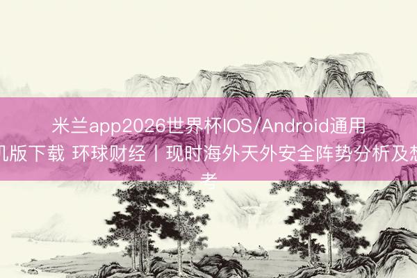 米兰app2026世界杯IOS/Android通用手机版下载 环球财经丨现时海外天外安全阵势分析及想考