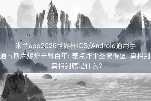 米兰app2026世界杯IOS/Android通用手机版下载 通古斯大爆炸未解百年: 差点炸平圣彼得堡， 真相到底是什么?
