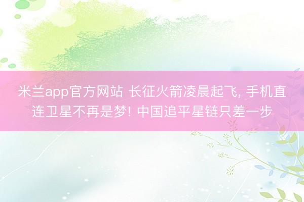 米兰app官方网站 长征火箭凌晨起飞， 手机直连卫星不再是梦! 中国追平星链只差一步