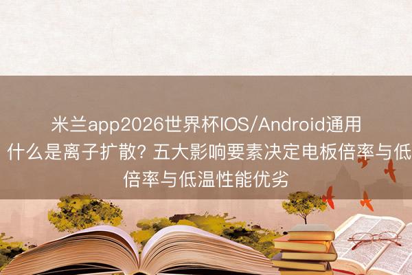 米兰app2026世界杯IOS/Android通用手机版下载 什么是离子扩散? 五大影响要素决定电板倍率与低温性能优劣