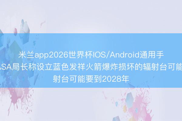 米兰app2026世界杯IOS/Android通用手机版下载 NASA局长称设立蓝色发祥火箭爆炸损坏的辐射台可能要到2028年