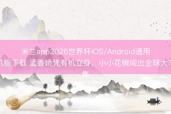 米兰app2026世界杯IOS/Android通用手机版下载 孟香娇凭有机立身，小小花椒闯出全球大市集