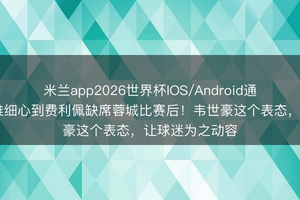 米兰app2026世界杯IOS/Android通用手机版下载 谁细心到费利佩缺席蓉城比赛后!韦世豪这个表态,让球迷为之动容
