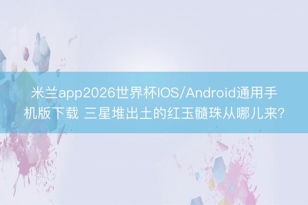 米兰app2026世界杯IOS/Android通用手机版下载 三星堆出土的红玉髓珠从哪儿来？