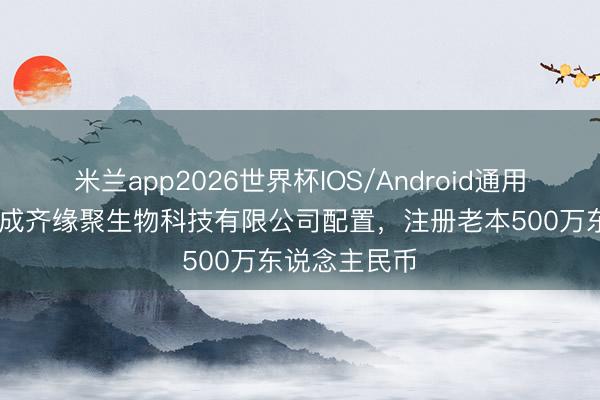 米兰app2026世界杯IOS/Android通用手机版下载 成齐缘聚生物科技有限公司配置，注册老本500万东说念主民币