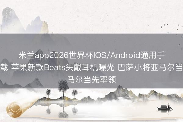 米兰app2026世界杯IOS/Android通用手机版下载 苹果新款Beats头戴耳机曝光 巴萨小将亚马尔当先率领