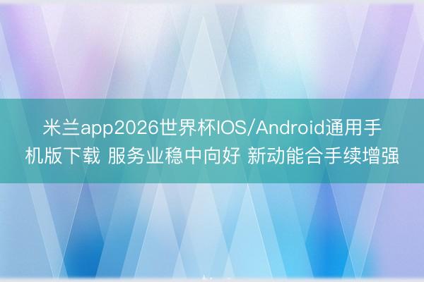 米兰app2026世界杯IOS/Android通用手机版下载 服务业稳中向好 新动能合手续增强