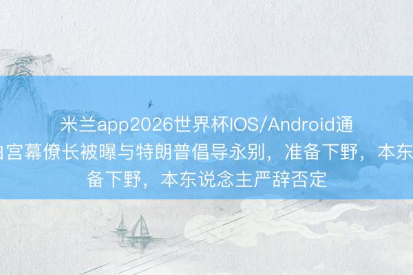 米兰app2026世界杯IOS/Android通用手机版下载 白宫幕僚长被曝与特朗普倡导永别，准备下野，本东说念主严辞否定