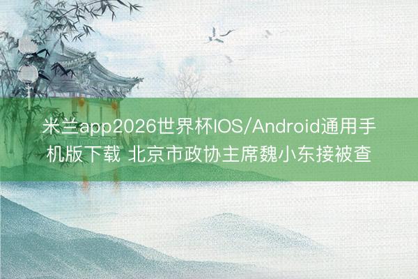 米兰app2026世界杯IOS/Android通用手机版下载 北京市政协主席魏小东接被查