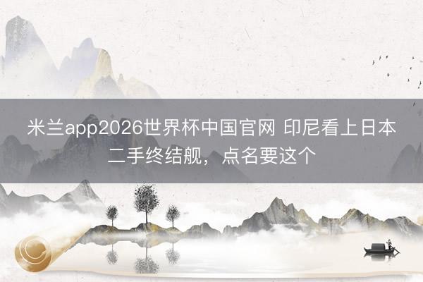 米兰app2026世界杯中国官网 印尼看上日本二手终结舰,点名要这个