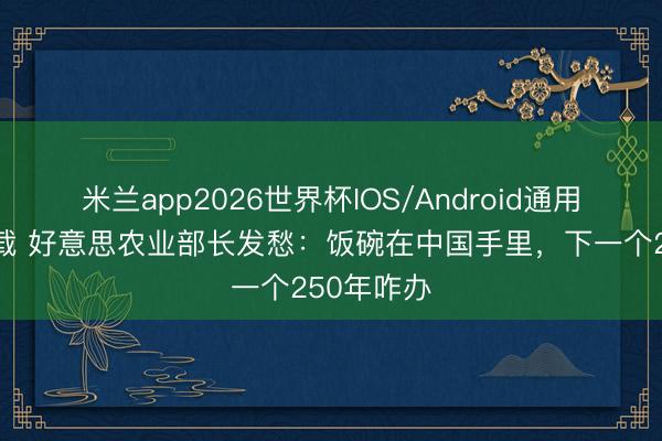 米兰app2026世界杯IOS/Android通用手机版下载 好意思农业部长发愁：饭碗在中国手里，下一个250年咋办