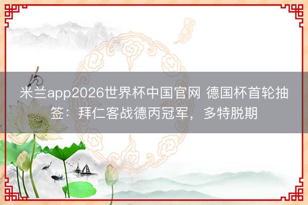 米兰app2026世界杯中国官网 德国杯首轮抽签:拜仁客战德丙冠军,多特脱期