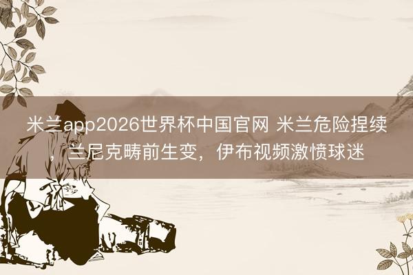 米兰app2026世界杯中国官网 米兰危险捏续，兰尼克畴前生变，伊布视频激愤球迷