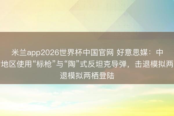 米兰app2026世界杯中国官网 好意思媒：中国台湾地区使用“标枪”与“陶”式反坦克导弹，击退模拟两栖登陆
