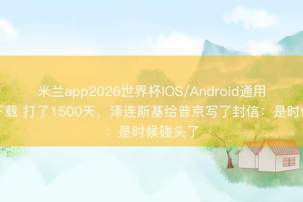 米兰app2026世界杯IOS/Android通用手机版下载 打了1500天，泽连斯基给普京写了封信：是时候碰头了