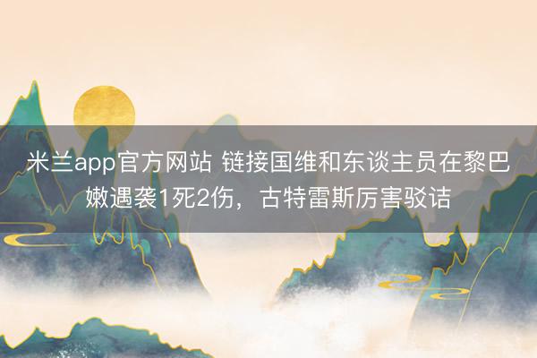 米兰app官方网站 链接国维和东谈主员在黎巴嫩遇袭1死2伤,古特雷斯厉害驳诘