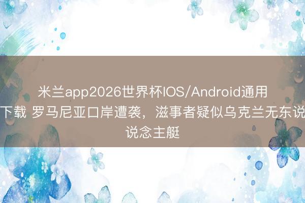 米兰app2026世界杯IOS/Android通用手机版下载 罗马尼亚口岸遭袭，滋事者疑似乌克兰无东说念主艇