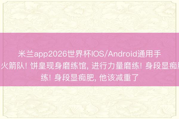 米兰app2026世界杯IOS/Android通用手机版下载 恭喜火箭队! 饼皇现身磨练馆， 进行力量磨练! 身段显痴肥， 他该减重了