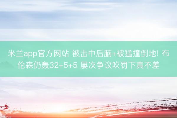 米兰app官方网站 被击中后脑+被猛撞倒地! 布伦森仍轰32+5+5 屡次争议吹罚下真不差