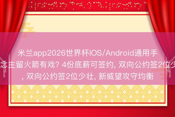 米兰app2026世界杯IOS/Android通用手机版下载 替补4东说念主留火箭有戏? 4份底薪可签约， 双向公约签2位少壮， 新威望攻守均衡