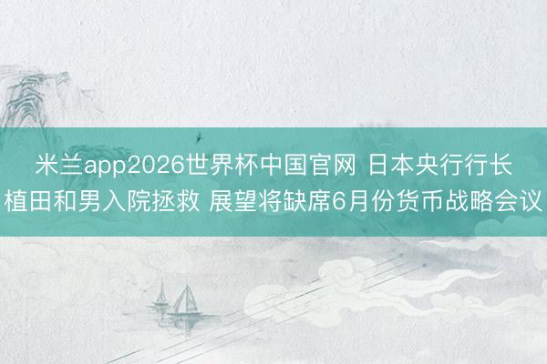 米兰app2026世界杯中国官网 日本央行行长植田和男入院拯救 展望将缺席6月份货币战略会议