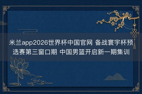 米兰app2026世界杯中国官网 备战寰宇杯预选赛第三窗口期 中国男篮开启新一期集训