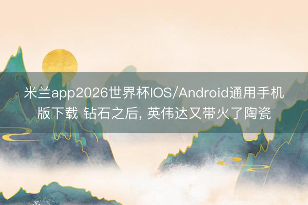 米兰app2026世界杯IOS/Android通用手机版下载 钻石之后， 英伟达又带火了陶瓷