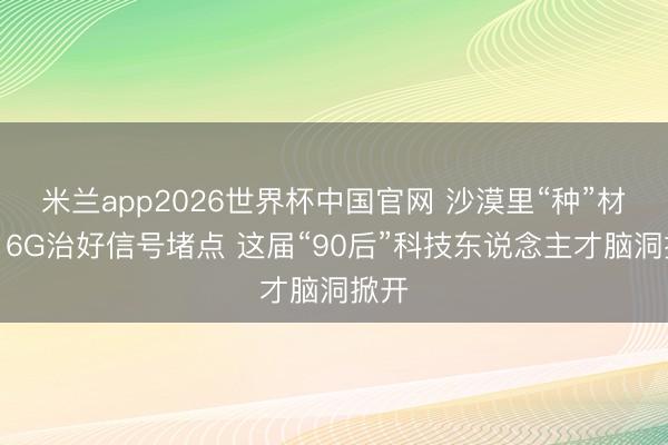 米兰app2026世界杯中国官网 沙漠里“种”材料、6G治好信号堵点 这届“90后”科技东说念主才脑洞掀开