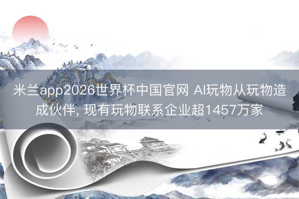 米兰app2026世界杯中国官网 AI玩物从玩物造成伙伴， 现有玩物联系企业超1457万家