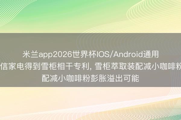 米兰app2026世界杯IOS/Android通用手机版下载 海信家电得到雪柜相干专利， 雪柜萃取装配减小咖啡粉彭胀溢出可能