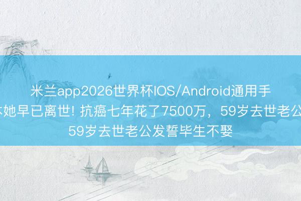 米兰app2026世界杯IOS/Android通用手机版下载 正本她早已离世! 抗癌七年花了7500万，59岁去世老公发誓毕生不娶